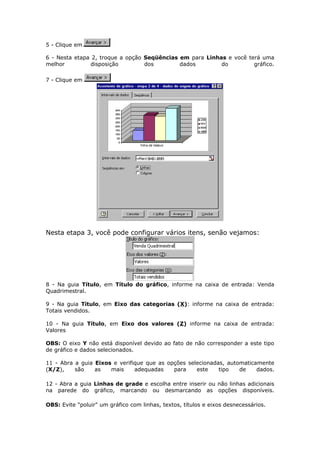 5 - Clique em
6 - Nesta etapa 2, troque a opção Seqüências em para Linhas e você terá uma
melhor disposição dos dados do gráfico.
7 - Clique em
Nesta etapa 3, você pode configurar vários itens, senão vejamos:
8 - Na guia Título, em Título do gráfico, informe na caixa de entrada: Venda
Quadrimestral.
9 - Na guia Título, em Eixo das categorias (X): informe na caixa de entrada:
Totais vendidos.
10 - Na guia Título, em Eixo dos valores (Z) informe na caixa de entrada:
Valores
OBS: O eixo Y não está disponível devido ao fato de não corresponder a este tipo
de gráfico e dados selecionados.
11 - Abra a guia Eixos e verifique que as opções selecionadas, automaticamente
(X/Z), são as mais adequadas para este tipo de dados.
12 - Abra a guia Linhas de grade e escolha entre inserir ou não linhas adicionais
na parede do gráfico, marcando ou desmarcando as opções disponíveis.
OBS: Evite "poluir" um gráfico com linhas, textos, títulos e eixos desnecessários.
 