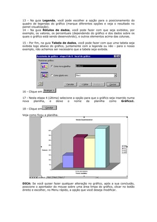 13 - Na guia Legenda, você pode escolher a opção para o posicionamento do
quadro de legendas do gráfico (marque diferentes opções e veja o resultado no
painel visualização).
14 - Na guia Rótulos de dados, você pode fazer com que seja exibidos, por
exemplo, os valores, os percentuais (dependendo do gráfico e dos dados sobre os
quais o gráfico está sendo desenvolvido), e outros elementos acima das colunas.
15 - Por fim, na guia Tabela de dados, você pode fazer com que uma tabela seja
exibida logo abaixo do gráfico, juntamente com a legenda ou não - para o nosso
exemplo, não achamos ser necessário que a tabela seja exibida.
16 - Clique em
17 - Nesta etapa 4 (última) selecione a opção para que o gráfico seja inserido numa
nova planilha, e deixe o nome da planilha como Gráfico1.
18 - Clique em
Veja como ficou a planilha.
DICA: Se você quiser fazer qualquer alteração no gráfico, após a sua conclusão,
posicione o apontador do mouse sobre uma área limpa do gráfico, clicar no botão
direito e escolher, no Menu rápido, a opção que você deseja modificar.
 