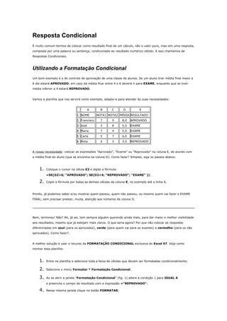 Resposta Condicional
É muito comum termos de colocar como resultado final de um cálculo, não o valor puro, mas sim uma resposta,
composta por uma palavra ou sentença, condicionada ao resultado numérico obtido. A isso chamamos de
Respostas Condicionais.
Utilizando a Formatação Condicional
Um bom exemplo é o do controle de aprovação de uma classe de alunos. Se um aluno tirar média final maior a
6 ele estará APROVADO, em caso da média ficar entre 4 e 6 deverá ir para EXAME, enquanto que se tiver
média inferior a 4 estará REPROVADO.
Vamos a planilha que nos servirá como exemplo, adapte-a para atender às suas necessidades:
A B C D E
1 NOME NOTA1 NOTA2 MÉDIA RESULTADO
2 Francisco 7 9 8,0 APROVADO
3 José 3 8 5,5 EXAME
4 Maria 7 4 5,5 EXAME
5 Carla 5 7 6,0 EXAME
6 Mota 4 3 3,5 REPROVADO
A nossa necessidade: colocar as expressões "Aprovado", "Exame" ou "Reprovado" na coluna E, de acordo com
a média final do aluno (que se encontra na coluna D). Como fazer? Simples, siga os passos abaixo:
1. Coloque o cursor na célula E2 e digite a fórmula:
=SE(D2>6; "APROVADO"; SE(D2<4; "REPROVADO"; "EXAME" ));
2. Copie a fórmula por todas as demais células da coluna E, no exemplo até a linha 6;
Pronto, já podemos saber e/ou mostrar quem passou, quem não passou, ou mesmo quem vai fazer o EXAME
FINAL, sem precisar prestar, muita, atenção aos números da coluna D.
Bem, terminou! Não? Ah, já sei, tem sempre alguém querendo ainda mais, para dar maior e melhor visibilidade
aos resultados, mesmo que já estejam mais claros. O que seria agora? Por que não colocar as respostas
diferenciadas em azul (para os aprovados), verde (para quem vai para os exames) e vermelho (para os não
aprovados). Como fazer?.
A melhor solução é usar o recurso da FORMATAÇÃO CONDICIONAL exclusiva do Excel 97. Veja como
montar essa planilha:
1. Entre na planilha e selecione toda a faixa de células que devam ser formatadas condicionalmente;
2. Selecione o menu Formatar * Formatação Condicional;
3. Ao se abrir a janela "Formatação Condicional" (fig. 1) altere a condição 1 para IGUAL A
e preencha o campo de resultado com a expressão ="REPROVADO";
4. Nessa mesma janela clique no botão FORMATAR;
 