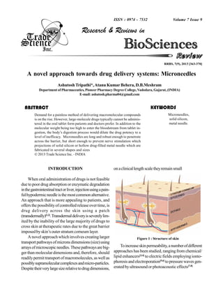 ISSN : 0974 - 7532

Volume 7 Issue 9

Research & Reviews in

RRBS, 7(9), 2013 [363-370]

BioSciences
Review
A novel approach towards drug delivery systems: Microneedles
Ashutosh Tripathi*, Atanu Kumar Behera, D.B.Meshram
Department of Pharmaceutics, Pioneer Pharmacy Degree College, Vadodara, Gujarat, (INDIA)
E-mail: ashutosh.pharma04@gmail.com

KEYWORDS

ABSTRACT
Demand for a painless method of delivering macromolecular compounds
is on the rise. However, large-molecule drugs typically cannot be administered in the oral tablet form patients and doctors prefer. In addition to the
molecular weight being too high to enter the bloodstream from tablet ingestion, the body’s digestion process would dilute the drug potency to a
level of inefficacy. Microneedles are long and robust enough to penetrate
across the barrier, but short enough to prevent nerve stimulation which
projections of solid silicon or hollow drug-filled metal needle which are
fabricated in several shapes and sizes
 2013 Trade Science Inc. - INDIA

INTRODUCTION
When oral administration of drugs is not feasible
due to poor drug absorption or enzymatic degradation
in the gastrointestinal tract or liver, injection using a painful hypodermic needle is the most common alternative.
An approach that is more appealing to patients, and
offers the possibility of controlled release over time, is
drug delivery across the skin using a patch
(transdermally)[1,2]. Transdermal delivery is severely limited by the inability of the large majority of drugs to
cross skin at therapeutic rates due to the great barrier
imposed by skin’s outer stratum corneum layer.
A novel approach which involves creating larger
transport pathways of microns dimensions (size) using
arrays of microscopic needles. These pathways are bigger than molecular dimensions and, therefore, should
readily permit transport of macromolecules, as well as
possibly supramolecular complexes and micro-particles.
Despite their very large size relative to drug dimensions,

Microneedles,
solid silicon,
metal needle.

on a clinical length scale they remain small

Figure 1 : Structure of skin

To increase skin permeability, a number of different
approaches has been studied, ranging from chemical/
lipid enhancers[3,4] to electric fields employing iontophoresis and electroporation[5,6] to pressure waves generated by ultrasound or photoacoustic effects[7,8]

 