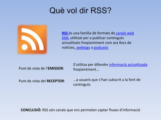 Què vol dir RSS?

                         RSS és una família de formats de canals web
                         XML utilitzat per a publicar continguts
                         actualitzats freqüentment com ara llocs de
                         notícies, weblogs o podcasts



                               S’utilitza per difondre informació actualitzada
Punt de vista de l’EMISSOR:    freqüentment...

Punt de vista del RECEPTOR:    ...a usuaris que s’han subscrit a la font de
                               continguts




 CONCLUSIÓ: RSS són canals que ens permeten captar fluxos d’informació
 