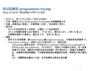 10
程式化購買 (programmatic buying)
• 2015 年，僅有 23% 行銷人了解程式化購買
• 只是一種整合 Data/Media/people/Technology 的媒體購買方式
• 好處：經濟效益 ( 跨屏 ) 、目標準確 ( 分眾 ) 、成效透明 ( 評估 )
• 普及率：
l
2014 年非英語系有 7 成採用，台灣約 2~3 成品牌採用
l
2015 全球廣告預算 5600 億美元， TV 佔 40% 、數位佔 30% ，只有 3% 是 pb
l
台灣廣告預算 20 億美元，數位佔 27% ，但有 6% 是 pb
• 優點：
l
採用 RTB 即時競價：讓 media buying 變 audiences buying ，目標是買到更精準 TA
l
Cross device tracking ：跨屏 cookie 比對出同一人，資料交換
l
AdExchange 廣告交易所：可分為 Open exchange/PMP(private marketplace)
l
DSP(demand side platforms) ：如 AMNET ，可納入不同廣告交易所，同一組素
材藉 DSP 投放，匯集多方資料形成各地區單一用戶資料中心，衡量不同媒體成
效，並暸解目標族群輪廓、不同國家與區域的媒體使用差異，精準提升再行銷效
益
l
SSP ：媒體剩餘流量放上去後，有可能轉為主要或全部流量
Xaxis 亞太區客戶發展副總裁 -RTB 亞太實證
 