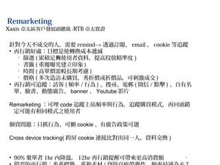 7
Remarketing
針對今天不成交的人，需要 remind--> 透過訂閱、 email 、 cookie 等追蹤
• 再行銷好處：目標是使轉換成本遞減
l
篩選 ( 累積足 使用者資料，提高投放精準度夠 )
l
書籤 ( 重覆曝光建立印象 )
l
時間 ( 高單價需較長期考慮 )
l
價格 ( 多次造訪未購買，秀折價或折價品，可刺激成交 )
• 再行銷可追蹤：訪客 ( 頻率 / 行為 ) 、搜尋、電郵 ( 開信 / 點擊 ) 、自有名
單、臉書、動態廣告、 banner 、 Youtube 影片
Remarketing ：可埋 code 追蹤上站頻率與行為，追蹤購買模式，再回頭鎖
定可能有相同模式之使用者
個資問題：只抓行為、可刪 cookie 、有廣告政策可選
Cross device tracking( 跨屏 cookie 連接比對出同一人，資料交換 )
• 90% 棄單者 1hr 內降溫， 12hr 再行銷提醒可帶來更高消費額
Xaxis 亞太區客戶發展副總裁 -RTB 亞太實證
 