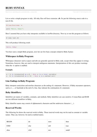 RUBY SYNTAX
http://www.tutorialspoint.com/ruby/ruby_syntax.htm                                             Copyright © tutorialspoint.com



Let us write a simple program in ruby. All ruby files will have extension .rb. So put the following source code in a
test.rb file.

 #!/usr/bin/ruby -w

 puts "Hello, Ruby!";


Here I assumed that you have ruby interpreter available in /usr/bin directory. Now try to run this program as follows:

 $ ruby test.rb


This will produce following result:

 Hello, Ruby!


You have seen a simple Ruby program, now lets see few basic concepts related to Ruby Syntax:

Whitespace in Ruby Program:

Whitespace characters such as spaces and tabs are generally ignored in Ruby code, except when they appear in strings.
Sometimes, however, they are used to interpret ambiguous statements. Interpretations of this sort produce warnings
when the -w option is enabled.

Example:

 a + b is interpreted as a+b ( Here a is a local variable)
 a +b is interpreted as a(+b) ( Here a is a method call)


Line Endings in Ruby Program:

Ruby interprets semicolons and newline characters as the ending of a statement. However, if Ruby encounters operators,
such as +, -, or backslash at the end of a line, they indicate the continuation of a statement.

Ruby Identifiers:

Identifiers are names of variables, constants, and methods. Ruby identifiers are case sensitive. It mean Ram and RAM
are two different itendifiers in Ruby.

Ruby identifier names may consist of alphanumeric characters and the underscore character ( _ ).

Reserved Words:

The following list shows the reserved words in Ruby. These reserved words may not be used as constant or variable
names. They can, however, be used as method names.


 BEGIN                              do                      next                     then

 END                                else                    nill                     true

 alias                              elsif                   not                      undef
 