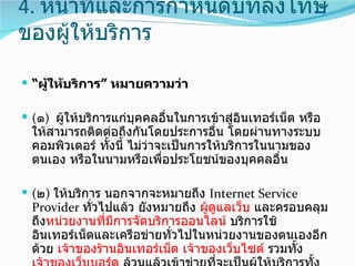 4. หน้าที่และการกำาหนดบทลงโทษ
ของผู้ให้บริการ

 “ผู้ให้บริการ” หมายความว่า

 (๑) ผู้ให้บริการแก่บุคคลอื่นในการเข้าสู่อินเทอร์เน็ต หรือ
  ให้สามารถติดต่อถึงกันโดยประการอื่น โดยผ่านทางระบบ
  คอมพิวเตอร์ ทังนี้ ไม่ว่าจะเป็นการให้บริการในนามของ
                ้
  ตนเอง หรือในนามหรือเพื่อประโยชน์ของบุคคลอื่น

 (๒) ให้บริการ นอกจากจะหมายถึง Internet Service
  Provider ทั่วไปแล้ว ยังหมายถึง ผู้ดูแลเว็บ และครอบคลุม
  ถึงหน่วยงานทีมีการจัดบริการออนไลน์ บริการใช้
                ่
  อินเทอร์เน็ตและเครือข่ายทั่วไปในหน่วยงานของตนเองอีก
  ด้วย เจ้าของร้านอินเทอร์เน็ต เจ้าของเว็บไซต์ รวมทั้ง
 