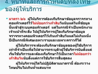 4. หน้าที่และการกำาหนดบทลงโทษ
ของผู้ให้บริการ
 มาตรา ๒๖ ผูให้บริการต้องเก็บรักษาข้อมูลจราจรทาง
             ้
 คอมพิวเตอร์ไว้ไม่นอยกว่าเก้าสิบวันนับแต่วันที่ข้อมูล
                       ้
 นันเข้าสู่ระบบคอมพิวเตอร์ แต่ในกรณีจำาเป็นพนักงาน
   ้
 เจ้าหน้าที่จะสั่ง ให้ผให้บริการผูใดเก็บรักษาข้อมูล
                         ู้       ้
 จราจรทางคอมพิวเตอร์ไว้เกินเก้าสิบวันแต่ไม่เกินหนึ่ง
 ปีเป็นกรณีพิเศษเฉพาะรายและเฉพาะคราวก็ได้
       ผูให้บริการจะต้องเก็บรักษาข้อมูลของผูใช้บริการ
         ้                                     ้
 เท่าที่จำาเป็นเพื่อให้สามารถระบุตัวผู้ใช้บริการนับตั้งแต่
 เริ่มใช้บริการและต้องเก็บรักษาไว้เป็นเวลาไม่นอยกว่า
                                                 ้
 เก้าสิบวันนับตั้งแต่การใช้บริการสิ้นสุดลง
       ผูให้บริการผูใดไม่ปฏิบัติตามมาตรานี้ ต้องระวาง
           ้         ้
 โทษปรับไม่เกินห้าแสนบาท
 