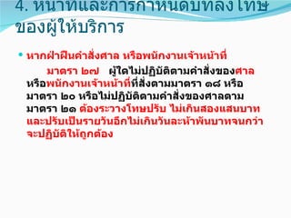 4. หน้าที่และการกำาหนดบทลงโทษ
ของผู้ให้บริการ
 หากฝ่าฝืนคำาสั่งศาล หรือพนักงานเจ้าหน้าที่
     มาตรา ๒๗ ผูใดไม่ปฏิบัติตามคำาสั่งของศาล
                    ้
 หรือพนักงานเจ้าหน้าทีที่สั่งตามมาตรา ๑๘ หรือ
                      ่
 มาตรา ๒๐ หรือไม่ปฏิบัติตามคำาสั่งของศาลตาม
 มาตรา ๒๑ ต้องระวางโทษปรับ ไม่เกินสองแสนบาท
 และปรับเป็นรายวันอีกไม่เกินวันละห้าพันบาทจนกว่า
 จะปฏิบัตให้ถูกต้อง
         ิ
 