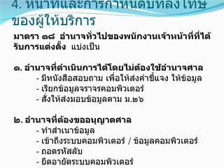 4. หน้าที่และการกำาหนดบทลงโทษ
ของผู้ให้บริการ
มาตรา ๑๘ อำานาจทั่วไปของพนักงานเจ้าหน้าที่ที่ได้
รับการแต่งตัง แบ่งเป็น
            ้

๑. อำานาจทีดำาเนินการได้โดยไม่ตองใช้อำานาจศาล
             ่                     ้
      - มีหนังสือสอบถาม เพื่อให้ส่งคำาชีแจง ให้ข้อมูล
                                        ้
      - เรียกข้อมูลจราจรคอมพิวเตอร์
      - สั่งให้ส่งมอบข้อมูลตาม ม.๒๖

๒. อำานาจที่ตองขออนุญาตศาล
               ้
      - ทำาสำาเนาข้อมูล
      - เข้าถึงระบบคอมพิวเตอร์ / ข้อมูลคอมพิวเตอร์
      - ถอดรหัสลับ
      - ยึดอายัดระบบคอมพิวเตอร์
 
