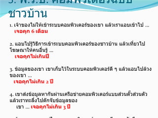 5. พ.ร.บ. คอมพิวเตอร์ฉบับ
ชาวบ้าน
1. เจ้าของไม่ให้เข้าระบบคอมพิวเตอร์ของเขา แล้วเราแอบเข้าไป ...
   เจอคุก 6 เดือน

2. แอบไปรู้วิธการเข้าระบบคอมพิวเตอร์ของชาวบ้าน แล้วเที่ยวไป
              ี
โฆษณาให้คนอืนรู้ ...
                ่
   เจอคุกไม่เกินปี

3. ข้อมูลของเขา เขาเก็บไว้ในระบบคอมพิวเตอร์ดี ๆ แล้วแอบไปล้วง
ของเขา ...
  เจอคุกไม่เกิน 2 ปี

4. เขาส่งข้อมูลหากันผ่านเครือข่ายคอมพิวเตอร์แบบส่วนตั๊วส่วนตัว
แล้วเราทะลึ่งไปดักจับข้อมูลของ
    เขา ... เจอคุกไม่เกิน 3 ปี
 