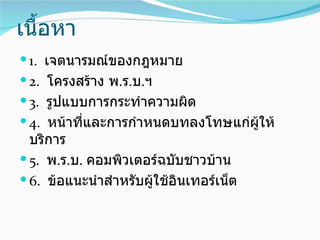 เนื้อหา
 1. เจตนารมณ์ของกฎหมาย
 2. โครงสร้าง พ.ร.บ.ฯ
 3. รูปแบบการกระทำาความผิด
 4. หน้าที่และการกำาหนดบทลงโทษแก่ผู้ให้
  บริการ
 5. พ.ร.บ. คอมพิวเตอร์ฉบับชาวบ้าน
 6. ข้อแนะนำาสำาหรับผู้ใช้อินเทอร์เน็ต
 