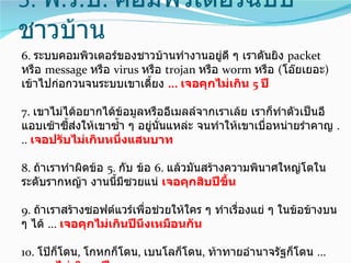 5. พ.ร.บ. คอมพิวเตอร์ฉบับ
ชาวบ้าน
6. ระบบคอมพิวเตอร์ของชาวบ้านทำางานอยู่ดี ๆ เราดันยิง packet
หรือ message หรือ virus หรือ trojan หรือ worm หรือ (โอ๊ยเยอะ)
เข้าไปก่อกวนจนระบบเขาเดียง ... เจอคุกไม่เกิน 5 ปี
                         ้

7. เขาไม่ได้อยากได้ข้อมูลหรืออีเมลล์จากเราเล้ย เราก็ทำาตัวเป็นอี
แอบเซ้าซี้ส่งให้เขาซำ้า ๆ อยู่นั่นแหล่ะ จนทำาให้เขาเบื่อหน่ายรำาคาญ .
.. เจอปรับไม่เกินหนึ่งแสนบาท

8. ถ้าเราทำาผิดข้อ 5. กับ ข้อ 6. แล้วมันสร้างความพินาศใหญ่โตใน
ระดับรากหญ้า งานนีมีซวยแน่ เจอคุกสิบปีขึ้น
                     ้

9. ถ้าเราสร้างซอฟต์แวร์เพื่อช่วยให้ใคร ๆ ทำาเรื่องแย่ ๆ ในข้อข้างบน
ๆ ได้ ... เจอคุกไม่เกินปีนึงเหมือนกัน

10. โป๊ก็โดน, โกหกก็โดน, เบนโลก็โดน, ท้าทายอำานาจรัฐก็โดน ...
 