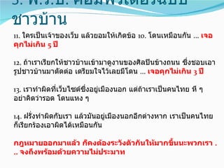5. พ.ร.บ. คอมพิวเตอร์ฉบับ
ชาวบ้าน
11. ใครเป็นเจ้าของเว็บ แล้วยอมให้เกิดข้อ 10. โดนเหมือนกัน ... เจอ
คุกไม่เกิน 5 ปี

12. ถ้าเราเรียกให้ชาวบ้านเข้ามาดูงานของศิลปินข้างถนน ซึ่งชอบเอา
รูปชาวบ้านมาตัดต่อ เตรียมใจไว้เลยมีโดน ... เจอคุกไม่เกิน 3 ปี

13. เราทำาผิดที่เว็บไซต์ซึ่งอยู่เมืองนอก แต่ถ้าเราเป็นคนไทย หึ ๆ
อย่าคิดว่ารอด โดนแหง ๆ

14. ฝรั่งทำาผิดกับเรา แล้วมันอยู่เมืองนอกอีกต่างหาก เราเป็นคนไทย
ก็เรียกร้องเอาผิดได้เหมือนกัน

กฎหมายออกมาแล้ว ก็คงต้องระวังตัวกันให้มากขึ้นนะพวกเรา .
.. จงถึงพร้อมด้วยความไม่ประมาท
 