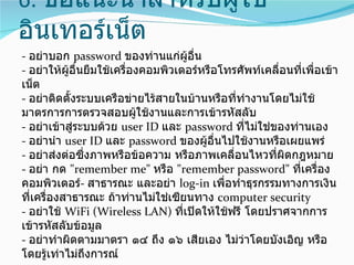 6. ข้อแนะนำาสำาหรับผู้ใช้
อินเทอร์เน็ต
- อย่าบอก password ของท่านแก่ผอื่น   ู้
- อย่าให้ผอื่นยืมใช้เครื่องคอมพิวเตอร์หรือโทรศัพท์เคลื่อนที่เพื่อเข้า
           ู้
เน็ต
- อย่าติดตั้งระบบเครือข่ายไร้สายในบ้านหรือที่ทำางานโดยไม่ใช้
มาตรการการตรวจสอบผูใช้งานและการเข้ารหัสลับ
                           ้
- อย่าเข้าสู่ระบบด้วย user ID และ password ทีไม่ใช่ของท่านเอง
                                               ่
- อย่านำา user ID และ password ของผูอื่นไปใช้งานหรือเผยแพร่
                                        ้
- อย่าส่งต่อซึ่งภาพหรือข้อความ หรือภาพเคลื่อนไหวทีผิดกฎหมาย
                                                     ่
- อย่า กด "remember me" หรือ "remember password" ทีเครื่อง่
คอมพิวเตอร์- สาธารณะ และอย่า log-in เพื่อทำาธุรกรรมทางการเงิน
ที่เครื่องสาธารณะ ถ้าท่านไม่ใช่เซียนทาง computer security
- อย่าใช้ WiFi (Wireless LAN) ทีเปิดให้ใช้ฟรี โดยปราศจากการ
                                   ่
เข้ารหัสลับข้อมูล
- อย่าทำาผิดตามมาตรา ๑๔ ถึง ๑๖ เสียเอง ไม่ว่าโดยบังเอิญ หรือ
โดยรู้เท่าไม่ถึงการณ์
 