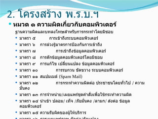 2. โครงสร้าง พ.ร.บ.ฯ
 หมวด ๑ ความผิดเกี่ยวกับคอมพิวเตอร์
  ฐานความผิดและบทลงโทษสำาหรับการกระทำาโดยมิชอบ
   มาตรา ๕        การเข้าถึงระบบคอมพิวเตอร์
   มาตรา ๖ การล่วงรู้มาตรการป้องกันการเข้าถึง
   มาตรา ๗           การเข้าถึงข้อมูลคอมพิวเตอร์
   มาตรา ๘ การดักข้อมูลคอมพิวเตอร์โดยมิชอบ
   มาตรา ๙ การแก้ไข เปลี่ยนแปลง ข้อมูลคอมพิวเตอร์
   มาตรา ๑๐          การรบกวน ขัดขวาง ระบบคอมพิวเตอร์
   มาตรา ๑๑ สแปมเมล์ (Spam Mail)
   มาตรา ๑๒          การกระทำาความผิดต่อ ประชาชนโดยทั่วไป / ความ
    มั่นคง
   มาตรา ๑๓ การจำาหน่าย/เผยแพร่ชุดคำาสั่งเพื่อใช้กระทำาความผิด
   มาตรา ๑๔ นำาเข้า ปลอม/ เท็จ /ภัยมั่นคง /ลามก/ ส่งต่อ ข้อมูล
    คอมพิวเตอร์
   มาตรา ๑๕ ความรับผิดของผู้ให้บริการ
 