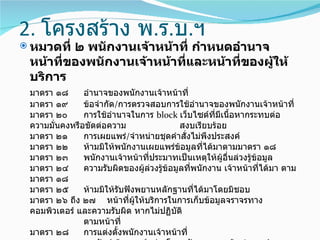 2. โครงสร้าง พ.ร.บ.ฯ
 หมวดที่๒ พนักงานเจ้าหน้าที่ กำาหนดอำานาจ
 หน้าที่ของพนักงานเจ้าหน้าที่และหน้าที่ของผู้ให้
 บริการ
 มาตรา ๑๘      อำานาจของพนักงานเจ้าหน้าที่
 มาตรา ๑๙      ข้อจำากัด/การตรวจสอบการใช้อำานาจของพนักงานเจ้าหน้าที่
 มาตรา ๒๐      การใช้อำานาจในการ block เว็บไซต์ที่มเนื้อหากระทบต่อ
                                                       ี
 ความมั่นคงหรือขัดต่อความ                   สงบเรียบร้อย
 มาตรา ๒๑      การเผยแพร่/จำาหน่ายชุดคำาสั่งไม่พึงประสงค์
 มาตรา ๒๒      ห้ามมิให้พนักงานเผยแพร่ขอมูลที่ได้มาตามมาตรา ๑๘
                                            ้
 มาตรา ๒๓      พนักงานเจ้าหน้าที่ประมาทเป็นเหตุให้ผู้อื่นล่วงรู้ขอมูล
                                                                 ้
 มาตรา ๒๔      ความรับผิดของผู้ล่วงรู้ข้อมูลที่พนักงาน เจ้าหน้าที่ได้มา ตาม
 มาตรา ๑๘
 มาตรา ๒๕      ห้ามมิให้รับฟังพยานหลักฐานที่ได้มาโดยมิชอบ
 มาตรา ๒๖ ถึง ๒๗ หน้าที่ผู้ให้บริการในการเก็บข้อมูลจราจรทาง
 คอมพิวเตอร์ และความรับผิด หากไม่ปฏิบติ   ั
               ตามหน้าที่
 มาตรา ๒๘      การแต่งตั้งพนักงานเจ้าหน้าที่
 