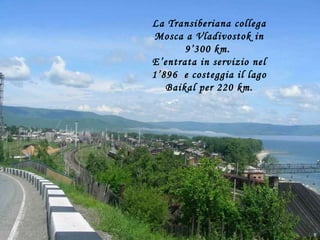 La Transiberiana collega Mosca a Vladivostok in 9’300 km.  E’entrata in servizio nel 1’896  e costeggia il lago Baikal per 220 km. 