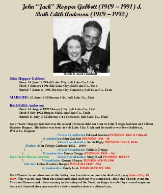 John “Jack” Hopper Gabbott (1909 – 1991) &
Ruth Edith Anderson (1909 – 1992)
John Hopper Gabbott
Born: 16 June 1909 Salt Lake City, Salt Lake Co, Utah
Died: 3 January 1991 Salt Lake City, Salt Lake Co., Utah
Burial: 7 January 1991 Murray City Cemetery, Salt Lake Co., Utah
MARRIED: 10 June 1933 Murray City, Salt Lake Co., Utah
Ruth Edith Anderson
Born: 16 August 1909 Murray City, Salt Lake Co., Utah
Died: 8 July 1992 Draper, Salt Lake/Utah Co., Utah
Burial: 11 July 1992 Murray City Cemetery, Salt Lake Co., Utah
John “Jack” Hopper Gabbott was the second of eleven children born to John Twiggs Gabbott and Lillian
Beatrice Hopper. His father was born in Salt Lake City, Utah and his mother was born Salisbury,
Wiltshire, England
/ Great Grandfather Edward Gabbott PIONEER 1841 & 1846-48
/Grandfather John Gabbott PIONEER 1846 - 48
/ Great Grandmother Sarah Rigby PIONEER 1841 & 1846
/Father John Twiggs Gabbott (1872 – 1949)
/  / Great Grandfather William Twiggs
/ Grandmother Emma Twiggs (PIONEER 1854 – 56)
John “Jack”Hooper Gabbott Great Grandmother Mary Reed PIONEER 1854-55
 / Grandfather George Hooper IMMIGRATION 1906
 Mother Lillian Beatrice Hooper IMMIGRATION 1904
 Grandmother Emily Lock IMMIGRATION 1906
Utah Pioneer is one who came to the Valley, was born here, or one who died on the way before May 10,
1869. This was the date when the transcontinental railroad was completed. After this historic event the
Mormon Pioneers and others coming to the valleys of the West, no longer traveled by covered wagon or
handcart. Instead, they journeyed in relative comfort aboard railroad cars.
 