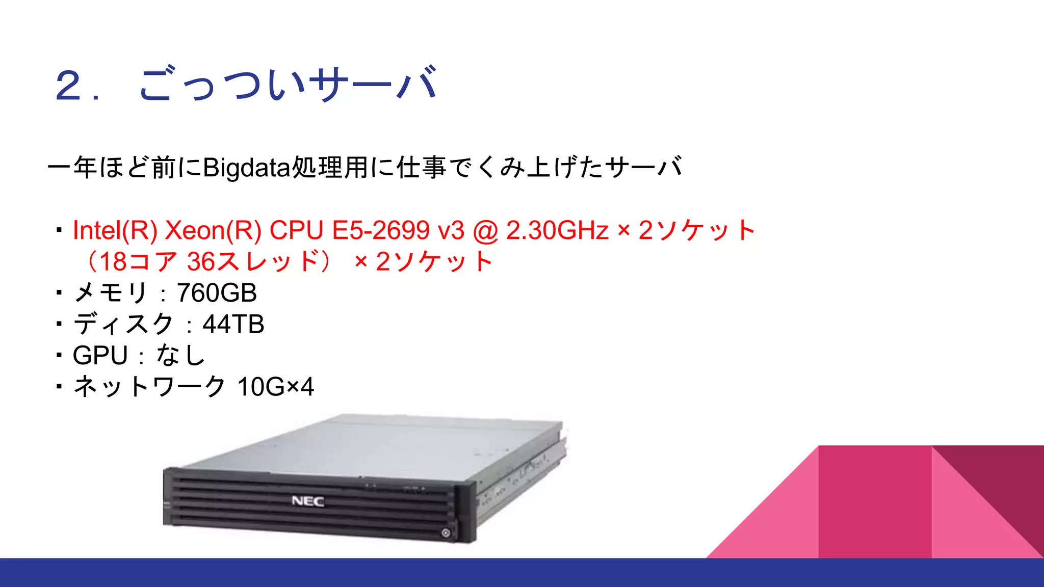 ２．ごっついサーバ
一年ほど前にBigdata処理用に仕事でくみ上げたサーバ
・Intel(R) Xeon(R) CPU E5-2699 v3 @ 2.30GHz × 2ソケット
（18コア 36スレッド） × 2ソケット
・メモリ：760GB
・ディスク：44TB
・GPU：なし
・ネットワーク 10G×4
 