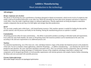EN-MME/ Th. Sahner 11
Additive Manufacturing
Short introduction to the technology
Advantages:
Design complexity and freedom:
The advent of 3D printing has seen a proliferation of products (designed in digital environments), which involve levels of complexity that
simply could not be produced physically in any other way. While this advantage has been taken up by designers and artists to impressive
visual effect, it has also made a significant impact on industrial applications, whereby applications are being developed to materialize
complex components that are proving to be both lighter and stronger than their predecessors.
Speed:
You can create complex parts within hours , with limited human resources. Only machine operator is needed for loading the data and the
powder material, start the process and finally for the finishing. During the manufacturing process no operator is needed.
Customisation
3D printing processes allow for mass customisation — the ability to personalize products according to individual needs and requirements.
Even within the same build chamber, the nature of 3D printing means that numerous products can be manufactured at the same time
according to the end-users requirements at no additional process cost.
Tool-less
For industrial manufacturing, one of the most cost-, time- and labour-intensive stages of the product development process is the production
of the tools. For low to medium volume applications, industrial 3D printing — or additive manufacturing — can eliminate the need for tool
production and, therefore, the costs, lead times and labour associated with it. This is an extremely attractive proposition, that an increasing
number or manufacturers are taking advantage of. Furthermore, because of the complexity advantages stated above, products and
components can be designed specifically to avoid assembly requirements with intricate geometry and complex features further eliminating
the labour and costs associated with assembly processes.
Extreme Lightweight design
AM enable weight reduction via topological optimization
 