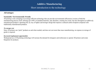 EN-MME/ Th. Sahner 12
Additive Manufacturing
Short introduction to the technology
Advantages:
Sustainable / Environmentally Friendly
3D printing is also emerging as an energy-efficient technology that can provide environmental efficiencies in terms of both the
manufacturing process itself, utilising up to 90% of standard materials, and, therefore, creating less waste, but also throughout an additively
manufactured product’s operating life, by way of lighter and stronger design that imposes a reduced carbon footprint compared with
traditionally manufactured products.
No storage cost
Since 3D printers can “print” products as and when needed, and does not cost more than mass manufacturing, no expense on storage of
goods is required.
Increased employment opportunities
Widespread use of 3D printing technology will increase the demand for designers and technicians to operate 3D printers and create
blueprints for products.
 