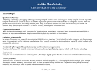 EN-MME/ Th. Sahner 13
Additive Manufacturing
Short introduction to the technology
Disadvantages:
Questionable Accuracy
3D printing is primarily a prototyping technology, meaning that parts created via the technology are mainly test parts. As with any viable
test part, the dimensions have to be precise in order for engineers to get an accurate read on whether or not a part is feasible. While 3D
printers have made advances in accuracy in recent years, many of the plastic materials still come with an accuracy disclaimer. For
instance, many materials print to either +/- 0.1 mm in accuracy, meaning there is room for error.
Support material removal
When production volumes are small, the removal of support material is usually not a big issue. When the volumes are much higher, it
becomes an important consideration. Support material that is physically attached is of most concern.
Limitations of raw material
At present, 3D printers can work with approximately 100 different raw materials. This is insignificant when compared with the enormous
range of raw materials used in traditional manufacturing. More research is required to devise methods to enable 3D printed products to be
more durable and robust.
Considerable effort required for application design and for setting process parameters
Complex set of around 180 material, process and other parameters and specific design required to fully profit from the technology
Material cost:
Today, the cost of most materials for additive systems ( Powder ) is slightly greater than that of those used for traditional manufacturing .
Material properties:
A limited choice of materials is available. Actually, materials and there properties (e.g., tensile property, tensile strength, yield strength,
and fatigue) have not been fully characterized. Also, in terms of surface quality, even the best RM processes need perhaps secondary
machining and polishing to reach acceptable tolerance and surface finish.
 