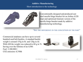EN-MME/ Th. Sahner 17
Additive Manufacturing
Short introduction to the technology
“SEE THE DIFFERENCE IN THE CONCEPTION OF THE PART”
Conventionally designed and produced cast
steel nacelle hinge bracket for an Airbus A320
(top) and optimised titanium version of the
nacelle hinge bracket made by additive
manufacturing technology.
Commercial airplanes can have up to several
hundred seed belt buckles. A standard buckle
weight is around 155g in St. and 120g in Al.
With AM the weight was reduced to 68 g in Ti.
Saving over the lifetime of an A380:
Fuel: 3.300.000 l
CO2 emission: 0,74Mt
 