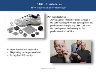 EN-MME/ Th. Sahner 18
Additive Manufacturing
Short introduction to the technology
Part manufacturing
- Advantage for sport shoe manufacturer is
the data exchange between development and
production over night. e.g. ADIDAS with
the development in Germany an the
production side in China.
Example for medical application
- 3D printing can be personalised
- Giving back life quality
 