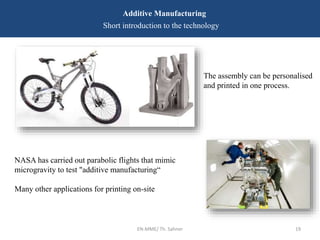 EN-MME/ Th. Sahner 19
Additive Manufacturing
Short introduction to the technology
NASA has carried out parabolic flights that mimic
microgravity to test "additive manufacturing“
Many other applications for printing on-site
The assembly can be personalised
and printed in one process.
 