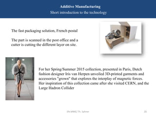 EN-MME/ Th. Sahner 20
Additive Manufacturing
Short introduction to the technology
The fast packaging solution, French postal
The part is scanned in the post office and a
cutter is cutting the different layer on site.
For her Spring/Summer 2015 collection, presented in Paris, Dutch
fashion designer Iris van Herpen unveiled 3D-printed garments and
accessories "grown" that explores the interplay of magnetic forces.
Her inspiration of this collection came after she visited CERN, and the
Large Hadron Collider
 