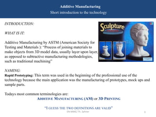 EN-MME/ Th. Sahner 3
Additive Manufacturing
Short introduction to the technology
INTRODUCTION:
WHAT IS IT:
Additive Manufacturing by ASTM (American Society for
Testing and Materials ): “Process of joining materials to
make objects from 3D model data, usually layer upon layer,
as opposed to subtractive manufacturing methodologies,
such as traditional machining”
NAMING:
Rapid Prototyping: This term was used in the beginning of the professional use of the
technology because the main application was the manufacturing of prototypes, mock ups and
sample parts.
Todays most common terminologies are:
ADDITIVE MANUFACTURING (AM) or 3D PRINTING
“I GUESS THE TWO DEFINITIONS ARE VALID”
 