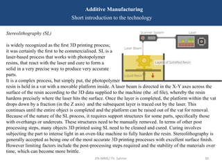 EN-MME/ Th. Sahner 30
Additive Manufacturing
Short introduction to the technology
Stereolithography (SL)
is widely recognized as the ﬁrst 3D printing process;
it was certainly the ﬁrst to be commercialised. SL is a
laser-based process that works with photopolymer
resins, that react with the laser and cure to form a
solid in a very precise way to produce very accurate
parts.
It is a complex process, but simply put, the photopolymer
resin is held in a vat with a movable platform inside. A laser beam is directed in the X-Y axes across the
surface of the resin according to the 3D data supplied to the machine (the .stl ﬁle), whereby the resin
hardens precisely where the laser hits the surface. Once the layer is completed, the platform within the vat
drops down by a fraction (in the Z axis) and the subsequent layer is traced out by the laser. This
continues until the entire object is completed and the platform can be raised out of the vat for removal.
Because of the nature of the SL process, it requires support structures for some parts, speciﬁcally those
with overhangs or undercuts. These structures need to be manually removed. In terms of other post
processing steps, many objects 3D printed using SL need to be cleaned and cured. Curing involves
subjecting the part to intense light in an oven-like machine to fully harden the resin. Stereolithography is
generally accepted as being one of the most accurate 3D printing processes with excellent surface ﬁnish.
However limiting factors include the post-processing steps required and the stability of the materials over
time, which can become more brittle.
 