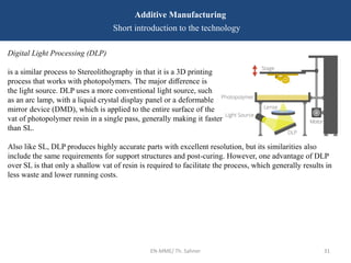 EN-MME/ Th. Sahner 31
Additive Manufacturing
Short introduction to the technology
Digital Light Processing (DLP)
is a similar process to Stereolithography in that it is a 3D printing
process that works with photopolymers. The major diﬀerence is
the light source. DLP uses a more conventional light source, such
as an arc lamp, with a liquid crystal display panel or a deformable
mirror device (DMD), which is applied to the entire surface of the
vat of photopolymer resin in a single pass, generally making it faster
than SL.
Also like SL, DLP produces highly accurate parts with excellent resolution, but its similarities also
include the same requirements for support structures and post-curing. However, one advantage of DLP
over SL is that only a shallow vat of resin is required to facilitate the process, which generally results in
less waste and lower running costs.
 