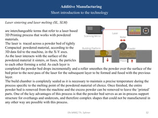 EN-MME/ Th. Sahner 32
Additive Manufacturing
Short introduction to the technology
Laser sintering and laser melting (SL, SLM)
are interchangeable terms that refer to a laser based
3D Printing process that works with powdered
materials.
The laser is traced across a powder bed of tightly
Compacted powdered material, according to the
3D data fed to the machine, in the X-Y axes.
As the laser interacts with the surface of the
powdered material it sinters, or fuses, the particles
to each other forming a solid. As each layer is
completed the powder bed drops incrementally and a roller smoothes the powder over the surface of the
bed prior to the next pass of the laser for the subsequent layer to be formed and fused with the previous
layer.
The build chamber is completely sealed as it is necessary to maintain a precise temperature during the
process speciﬁc to the melting point of the powdered material of choice. Once ﬁnished, the entire
powder bed is removed from the machine and the excess powder can be removed to leave the ‘printed’
parts. One of the key advantages of this process is that the powder bed serves as an in-process support
structure for overhangs and undercuts, and therefore complex shapes that could not be manufactured in
any other way are possible with this process.
 