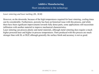 EN-MME/ Th. Sahner 33
Additive Manufacturing
Short introduction to the technology
Laser sintering and laser melting (SL, SLM)
However, on the downside, because of the high temperatures required for laser sintering, cooling times
can be considerable. Furthermore, porosity has been an historical issue with this process, and while
there have been signiﬁcant improvements towards fully dense parts, some applications still necessitate
inﬁltration with another material to improve mechanical characteristics.
Laser sintering can process plastic and metal materials, although metal sintering does require a much
higher powered laser and higher in-process temperatures. Parts produced with this process are much
stronger than with SL or DLP, although generally the surface ﬁnish and accuracy is not as good.
 