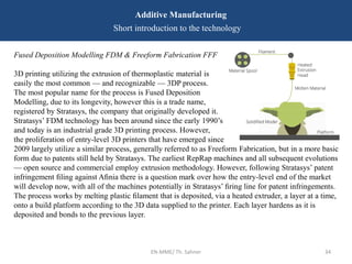 Fused Deposition Modelling FDM & Freeform Fabrication FFF
3D printing utilizing the extrusion of thermoplastic material is
easily the most common — and recognizable — 3DP process.
The most popular name for the process is Fused Deposition
Modelling, due to its longevity, however this is a trade name,
registered by Stratasys, the company that originally developed it.
Stratasys’ FDM technology has been around since the early 1990’s
and today is an industrial grade 3D printing process. However,
the proliferation of entry-level 3D printers that have emerged since
2009 largely utilize a similar process, generally referred to as Freeform Fabrication, but in a more basic
form due to patents still held by Stratasys. The earliest RepRap machines and all subsequent evolutions
— open source and commercial employ extrusion methodology. However, following Stratasys’ patent
infringement ﬁling against Aﬁnia there is a question mark over how the entry-level end of the market
will develop now, with all of the machines potentially in Stratasys’ ﬁring line for patent infringements.
The process works by melting plastic ﬁlament that is deposited, via a heated extruder, a layer at a time,
onto a build platform according to the 3D data supplied to the printer. Each layer hardens as it is
deposited and bonds to the previous layer.
EN-MME/ Th. Sahner 34
Additive Manufacturing
Short introduction to the technology
 