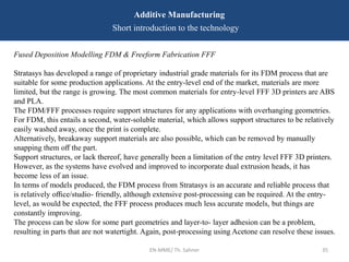 Fused Deposition Modelling FDM & Freeform Fabrication FFF
Stratasys has developed a range of proprietary industrial grade materials for its FDM process that are
suitable for some production applications. At the entry-level end of the market, materials are more
limited, but the range is growing. The most common materials for entry-level FFF 3D printers are ABS
and PLA.
The FDM/FFF processes require support structures for any applications with overhanging geometries.
For FDM, this entails a second, water-soluble material, which allows support structures to be relatively
easily washed away, once the print is complete.
Alternatively, breakaway support materials are also possible, which can be removed by manually
snapping them oﬀ the part.
Support structures, or lack thereof, have generally been a limitation of the entry level FFF 3D printers.
However, as the systems have evolved and improved to incorporate dual extrusion heads, it has
become less of an issue.
In terms of models produced, the FDM process from Stratasys is an accurate and reliable process that
is relatively oﬃce/studio- friendly, although extensive post-processing can be required. At the entry-
level, as would be expected, the FFF process produces much less accurate models, but things are
constantly improving.
The process can be slow for some part geometries and layer-to- layer adhesion can be a problem,
resulting in parts that are not watertight. Again, post-processing using Acetone can resolve these issues.
EN-MME/ Th. Sahner 35
Additive Manufacturing
Short introduction to the technology
 