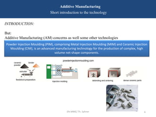 EN-MME/ Th. Sahner 4
Additive Manufacturing
Short introduction to the technology
INTRODUCTION:
But:
Additive Manufacturing (AM) concerns as well some other technologies
Powder Injection Moulding (PIM), comprising Metal Injection Moulding (MIM) and Ceramic Injection
Moulding (CIM), is an advanced manufacturing technology for the production of complex, high
volume net-shape components.
 