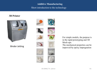 EN-MME/ Th. Sahner 43
Additive Manufacturing
Short introduction to the technology
3D Printer
For simple models, the purpose is
in the rapid prototyping and 3D
Mock-ups.
The mechanical properties can be
improved by epoxy impregnation
Binder Jetting
 