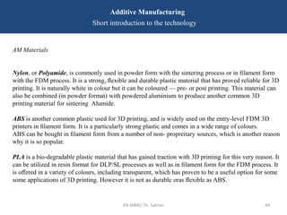 EN-MME/ Th. Sahner 44
Additive Manufacturing
Short introduction to the technology
AM Materials
Nylon, or Polyamide, is commonly used in powder form with the sintering process or in ﬁlament form
with the FDM process. It is a strong, ﬂexible and durable plastic material that has proved reliable for 3D
printing. It is naturally white in colour but it can be coloured — pre- or post printing. This material can
also be combined (in powder format) with powdered aluminium to produce another common 3D
printing material for sintering Alumide.
ABS is another common plastic used for 3D printing, and is widely used on the entry-level FDM 3D
printers in ﬁlament form. It is a particularly strong plastic and comes in a wide range of colours.
ABS can be bought in ﬁlament form from a number of non- propreitary sources, which is another reason
why it is so popular.
PLA is a bio-degradable plastic material that has gained traction with 3D printing for this very reason. It
can be utilized in resin format for DLP/SL processes as well as in ﬁlament form for the FDM process. It
is oﬀered in a variety of colours, including transparent, which has proven to be a useful option for some
some applications of 3D printing. However it is not as durable oras ﬂexible as ABS.
 