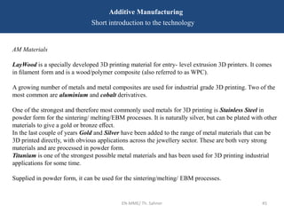 EN-MME/ Th. Sahner 45
Additive Manufacturing
Short introduction to the technology
AM Materials
LayWood is a specially developed 3D printing material for entry- level extrusion 3D printers. It comes
in ﬁlament form and is a wood/polymer composite (also referred to as WPC).
A growing number of metals and metal composites are used for industrial grade 3D printing. Two of the
most common are aluminium and cobalt derivatives.
One of the strongest and therefore most commonly used metals for 3D printing is Stainless Steel in
powder form for the sintering/ melting/EBM processes. It is naturally silver, but can be plated with other
materials to give a gold or bronze eﬀect.
In the last couple of years Gold and Silver have been added to the range of metal materials that can be
3D printed directly, with obvious applications across the jewellery sector. These are both very strong
materials and are processed in powder form.
Titanium is one of the strongest possible metal materials and has been used for 3D printing industrial
applications for some time.
Supplied in powder form, it can be used for the sintering/melting/ EBM processes.
 