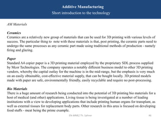 EN-MME/ Th. Sahner 46
Additive Manufacturing
Short introduction to the technology
AM Materials
Ceramics
Ceramics are a relatively new group of materials that can be used for 3D printing with various levels of
success. The particular thing to note with these materials is that, post printing, the ceramic parts need to
undergo the same processes as any ceramic part made using traditional methods of production - namely
ﬁring and glazing.
Paper
Standard A4 copier paper is a 3D printing material employed by the proprietary SDL process supplied
by Mcor Technologies. The company operates a notably diﬀerent business model to other 3D printing
vendors, whereby the capital outlay for the machine is in the mid-range, but the emphasis is very much
on an easily obtainable, cost-eﬀective material supply, that can be bought locally. 3D printed models
made with paper are safe, environmentally friendly, easily recyclable and require no post-processing.
Bio Materials
There is a huge amount of research being conducted into the potential of 3D printing bio materials for a
host of medical (and other) applications. Living tissue is being investigated at a number of leading
institutions with a view to developing applications that include printing human organs for transplant, as
well as external tissues for replacement body parts. Other research in this area is focused on developing
food stuﬀs - meat being the prime example.
 