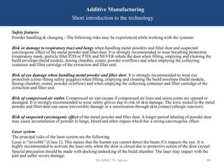 EN-MME/ Th. Sahner 49
Additive Manufacturing
Short introduction to the technology
Safety features
Powder handling & changing - The following risks may be experienced while working with the systems:
Risk or damage to respiratory tract and lungs when handling metal powders and filter dust and suspected
carcinogenic effect of the metal powder and filter dust. It is strongly recommended to wear breathing protection
(respiratory mask; particle filter P2D or P3D) and NEVER inhale the dust when filling, emptying and cleaning the
build envelope (build module, dosing chamber, coater, powder overflow) and when emptying the collecting
container and filter cartridge of the extraction and filter unit.
Risk of eye damage when handling metal powder and filter dust. It is strongly recommended to wear eye
protection (close-fitting safety goggles) when filling, emptying and cleaning the build envelope (build module,
dosing chamber, coater, powder overflow) and when emptying the collecting container and filter cartridge of the
extraction and filter unit.
Risk of compressed air outlet. Compressed air can escape if compressed air lines and union joints are opened or
damaged. It is strongly recommended to wear safety gloves due to risk of skin damage. The toxic nickel in the metal
powder and filter dust can cause irreversible damage or a sensitisation through skin contact (allergic reaction).
Risk of suspected carcinogenic effect of the metal powder and filter dust. A longer period inhaling of powder dust
may cause accumulation of powder in lungs, blood and other organs which has a strong carcinogenic effect.
Laser system
The principal risks of the laser system are the following:
Laser is “invisible” (Class 1). This means that the human eye cannot detect the beam if it impacts the eye. It is
highly recommended to activate the laser only when the door is closed due to protective action of the door crystal.
Special precaution should be made with docking/undocking of the build chamber. The laser may impact with the
part and suffer severe damage.
 