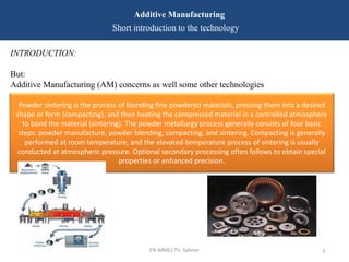 EN-MME/ Th. Sahner 5
Additive Manufacturing
Short introduction to the technology
INTRODUCTION:
But:
Additive Manufacturing (AM) concerns as well some other technologies
Powder sintering is the process of blending fine powdered materials, pressing them into a desired
shape or form (compacting), and then heating the compressed material in a controlled atmosphere
to bond the material (sintering). The powder metallurgy process generally consists of four basic
steps: powder manufacture, powder blending, compacting, and sintering. Compacting is generally
performed at room temperature, and the elevated-temperature process of sintering is usually
conducted at atmospheric pressure. Optional secondary processing often follows to obtain special
properties or enhanced precision.
 