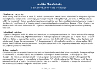 EN-MME/ Th. Sahner 50
Additive Manufacturing
Short introduction to the technology
3D printers are energy hogs
When melting plastic with heat or lasers, 3D printers consume about 50 to 100 times more electrical energy than injection
molding to make an item of the same weight, according to research by Loughborough University. In 2009, research at
MIT's Environmentally Benign Manufacturing program showed that laser direct metal deposition (where metal powder is
fused together) used hundreds of times the electricity as traditional casting or machining. Because of this, 3D printers are
better for small batch runs. Industrial-sized 3D printers may not be the answer to lessening our use of coal power any
time soon.
Unhealthy air emissions
3D printers may pose a health risk when used in the home, according to researchers at the Illinois Institute of Technology.
The emissions from desktop 3D printers are similar to burning a cigarette or cooking on a gas or electric stove. The 2013
study was the first to measure these airborne particle emissions from desktop 3D printers. While heating the plastic and
printing small figures, the machines using PLA filament emitted 20 billion ultrafine particles per minute, and the ABS
emitted up to 200 billion particles per minute. These particles can settle in the lungs or the bloodstream and pose health
risk, especially for those with asthma.
Reliance on plastics
One of the biggest environmental movements in recent history has been to reduce reliance on plastics, from grocery bags
to water bottles to household objects that can be made from recycled materials instead. The most popular—and
cheapest—3D printers use plastic filament. Though using raw materials reduces the amount of waste in general, the
machines still leave unused or excess plastic in the print beds. PLA is biodegradable, but ABS filament is still the most
commonly used type of plastic. The plastic byproduct ends up in landfills. If 3D printing is going to be industrialized,
that byproduct or other recycled plastic needs to be reused.
 