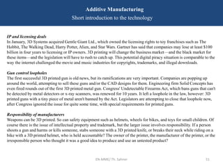 EN-MME/ Th. Sahner 51
Additive Manufacturing
Short introduction to the technology
IP and licensing deals
In January, 3D Systems acquired Gentle Giant Ltd., which owned the licensing rights to toy franchises such as The
Hobbit, The Walking Dead, Harry Potter, Alien, and Star Wars. Gartner has said that companies may lose at least $100
billion in four years to licensing or IP owners. 3D printing will change the business market—and the black market for
these items—and the legislation will have to rush to catch up. This potential digital piracy situation is comparable to the
way the internet challenged the movie and music industries for copyrights, trademarks, and illegal downloads.
Gun control loopholes
The first successful 3D printed gun is old news, but its ramifications are very important. Companies are popping up
around the world, attempting to sell these guns and/or the CAD designs for them. Engineering firm Solid Concepts has
even fired rounds out of the first 3D printed metal gun. Congress' Undetectable Firearms Act, which bans guns that can't
be detected by metal detectors or x-ray scanners, was renewed for 10 years. It left a loophole in the law, however: 3D
printed guns with a tiny piece of metal aren't banned by the Act. Legislators are attempting to close that loophole now,
after Congress ignored the issue for quite some time, with special requirements for printed guns.
Responsibility of manufacturers
Weapons can be 3D printed. So can safety equipment such as helmets, wheels for bikes, and toys for small children. Of
course there is the issue of intellectual property and trademark, but the larger issue involves responsibility. If a person
shoots a gun and harms or kills someone, stabs someone with a 3D printed knife, or breaks their neck while riding on a
bike with a 3D printed helmet, who is held accountable? The owner of the printer, the manufacturer of the printer, or the
irresponsible person who thought it was a good idea to produce and use an untested product?
 