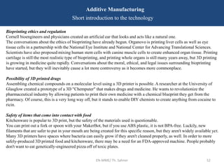 EN-MME/ Th. Sahner 52
Additive Manufacturing
Short introduction to the technology
Bioprinting ethics and regulation
Cornell bioengineers and physicians created an artificial ear that looks and acts like a natural one.
The conversations about the ethics of bioprinting have already begun. Organovo is printing liver cells as well as eye
tissue cells in a partnership with the National Eye Institute and National Center for Advancing Translational Sciences.
Scientists have also proposed mixing human stem cells with canine muscle cells to create enhanced organ tissue. Printing
cartilage is still the most realistic type of bioprinting, and printing whole organs is still many years away, but 3D printing
is growing in medicine quite rapidly. Conversations about the moral, ethical, and legal issues surrounding bioprinting
have started, but they will inevitably cause a lot more controversy as it becomes more commonplace.
Possibility of 3D printed drugs
Assembling chemical compounds on a molecular level using a 3D printer is possible. A researcher at the University of
Glasglow created a prototype of a 3D "Chemputer" that makes drugs and medicine. He wants to revolutionize the
pharmaceutical industry by allowing patients to print their own medicine with a chemical blueprint they get from the
pharmacy. Of course, this is a very long way off, but it stands to enable DIY chemists to create anything from cocaine to
ricin.
Safety of items that come into contact with food
Kitchenware is popular to 3D print, but the safety of the materials used is questionable.
You can print out a fork or spoon with your MakerBot, but if you use ABS plastic, it is not BPA-free. Luckily, new
filaments that are safer to put in your mouth are being created for this specific reason, but they aren't widely available yet.
Many 3D printers have spaces where bacteria can easily grow if they aren't cleaned properly, as well. In order to more
safely-produced 3D printed food and kitchenware, there may be a need for an FDA-approved machine. People probably
don't want to eat genetically-engineered pizza off of toxic plates.
 