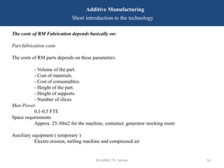 EN-MME/ Th. Sahner 54
Additive Manufacturing
Short introduction to the technology
The costs of RM Fabrication depends basically on:
Part fabrication costs
The costs of RM parts depends on these parameters:
- Volume of the part.
- Cost of materials.
- Cost of consumables.
- Height of the part.
- Height of supports
- Number of slices
Man Power
0,1-0,5 FTE
Space requirements
Approx. 25-30m2 for the machine, container, generator stocking room
Auxiliary equipment ( temporary )
Electro erosion, milling machine and compressed air
 