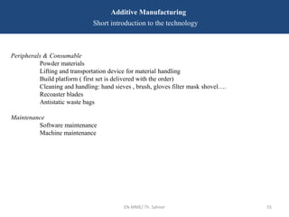 EN-MME/ Th. Sahner 55
Additive Manufacturing
Short introduction to the technology
Peripherals & Consumable
Powder materials
Lifting and transportation device for material handling
Build platform ( first set is delivered with the order)
Cleaning and handling: hand sieves , brush, gloves filter mask shovel….
Recoaster blades
Antistatic waste bags
Maintenance
Software maintenance
Machine maintenance
 