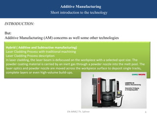 EN-MME/ Th. Sahner 6
Additive Manufacturing
Short introduction to the technology
INTRODUCTION:
But:
Additive Manufacturing (AM) concerns as well some other technologies
Hybrid ( Additive and Subtractive manufacturing)
Laser Cladding Process with traditional machining
Laser Cladding Process description
In laser cladding, the laser beam is defocused on the workpiece with a selected spot size. The
powder coating material is carried by an inert gas through a powder nozzle into the melt pool. The
laser optics and powder nozzle are moved across the workpiece surface to deposit single tracks,
complete layers or even high-volume build-ups.
 
