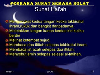 Perkara sunat semasa solat
Sunat Hai'ah
Mengangkat kedua tangan ketika takbiratul
ihram,rukuk dan bangkit daripadanya.
Meletakkan tangan kanan keatas kiri ketika
berdiri
Melihat ketempat sujud.
Membaca doa iftitah selepas takbiratul ihram.
Membaca ist`azah selepas doa iftitah.
Menyebut amin selepas selesai al-fatihah.
11/01/1711/01/17 1111SOLATSOLAT
 